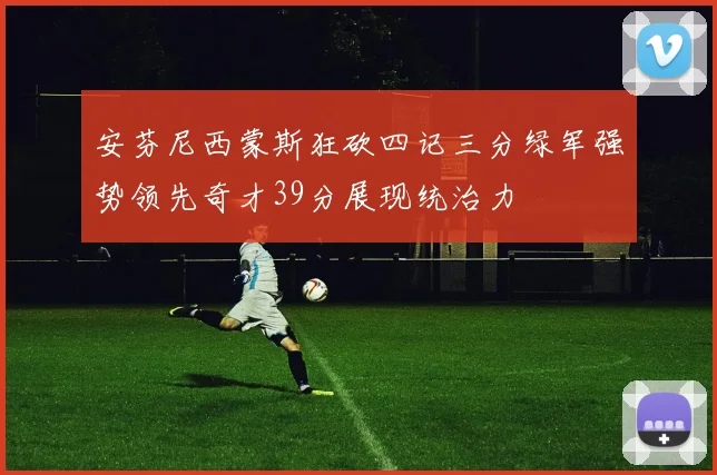 安芬尼西蒙斯狂砍四记三分绿军强势领先奇才39分展现统治力