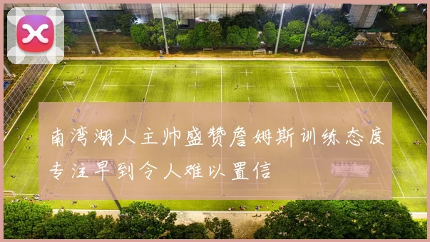 南湾湖人主帅盛赞詹姆斯训练态度专注早到令人难以置信