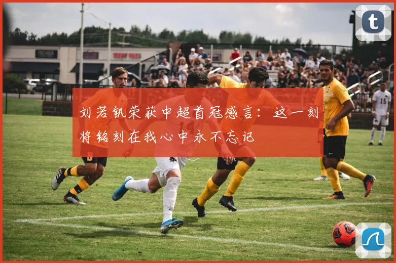 刘若钒荣获中超首冠感言：这一刻将铭刻在我心中永不忘记