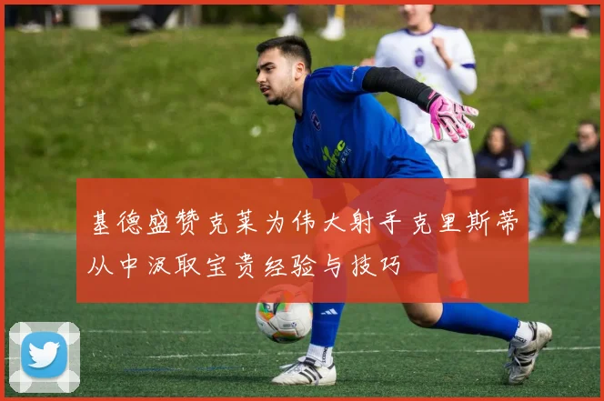 基德盛赞克莱为伟大射手克里斯蒂从中汲取宝贵经验与技巧