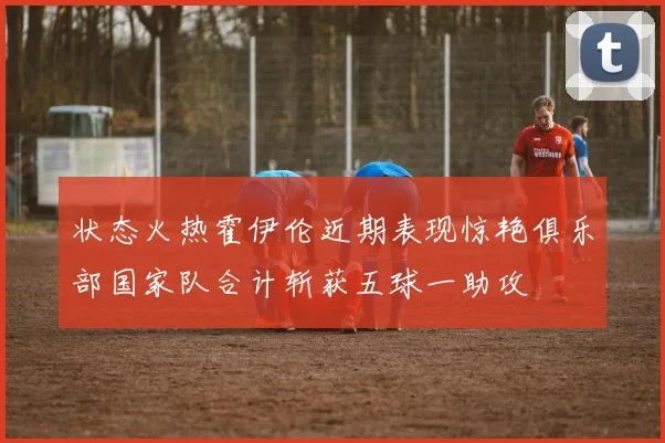 状态火热霍伊伦近期表现惊艳俱乐部国家队合计斩获五球一助攻