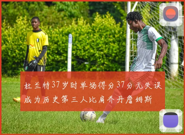 杜兰特37岁时单场得分37分无失误成为历史第三人比肩乔丹詹姆斯