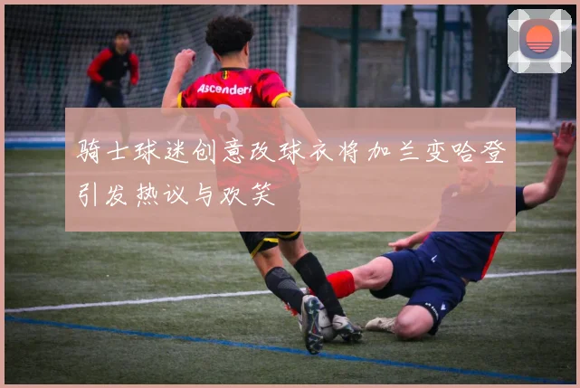 骑士球迷创意改球衣将加兰变哈登引发热议与欢笑