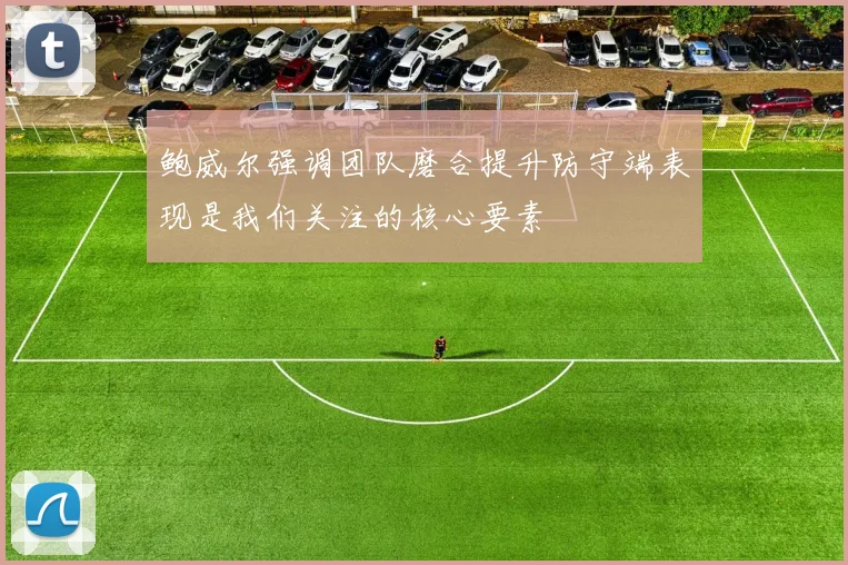 鲍威尔强调团队磨合提升防守端表现是我们关注的核心要素