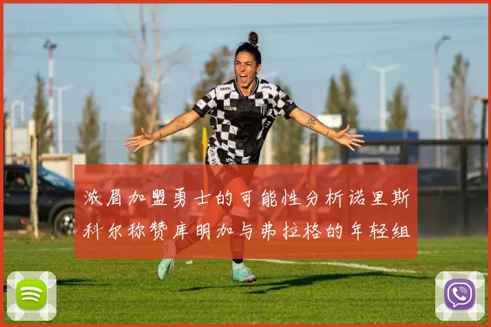 浓眉加盟勇士的可能性分析诺里斯科尔称赞库明加与弗拉格的年轻组合