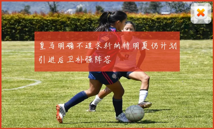皇马明确不追求科纳特明夏仍计划引进后卫补强阵容