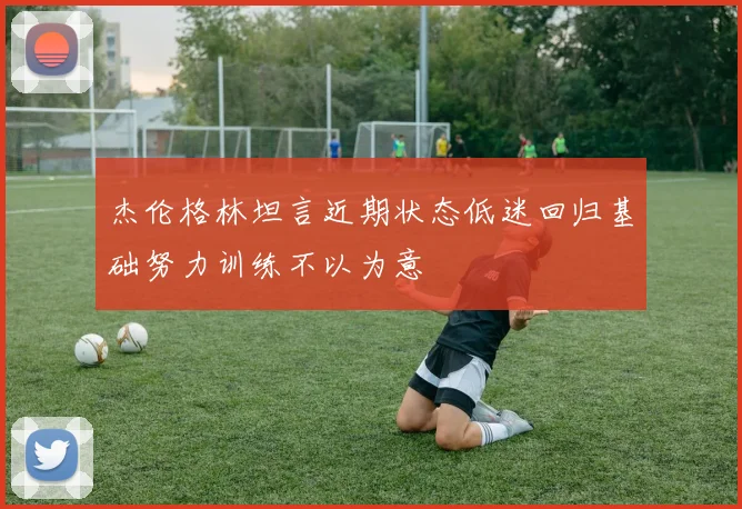 杰伦格林坦言近期状态低迷回归基础努力训练不以为意