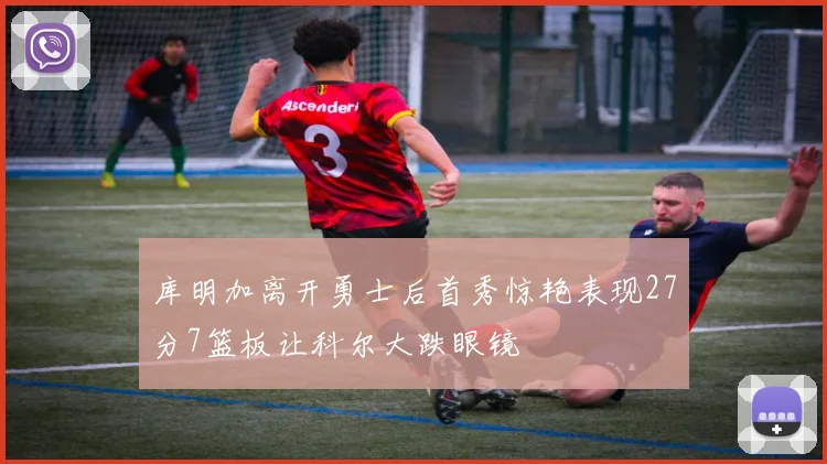 库明加离开勇士后首秀惊艳表现27分7篮板让科尔大跌眼镜