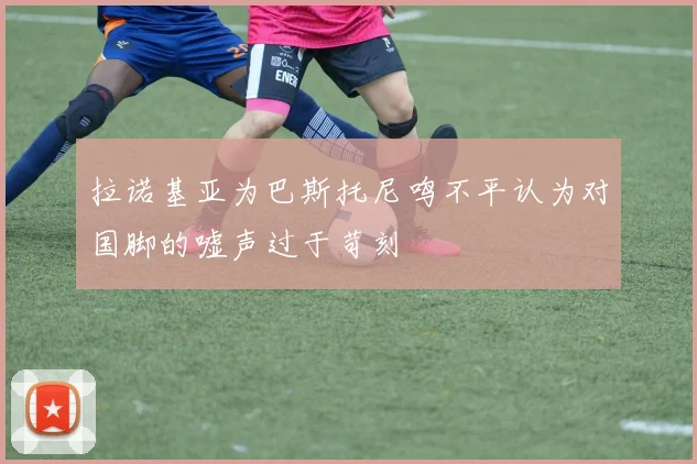 拉诺基亚为巴斯托尼鸣不平认为对国脚的嘘声过于苛刻