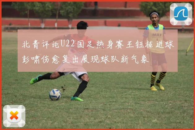 北青评论U22国足热身赛王钰栋进球彭啸伤愈复出展现球队新气象
