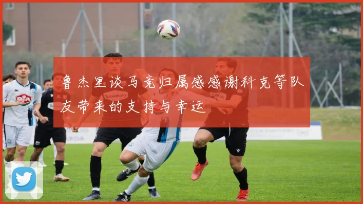 鲁杰里谈马竞归属感感谢科克等队友带来的支持与幸运