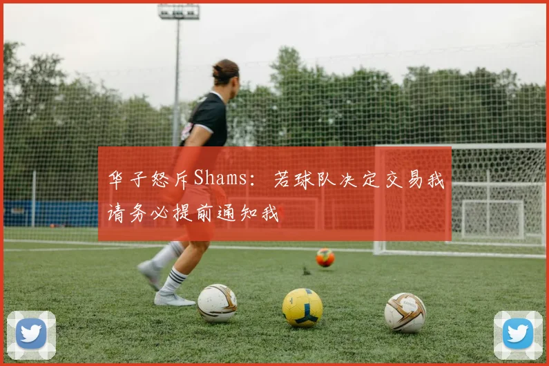 华子怒斥Shams：若球队决定交易我请务必提前通知我