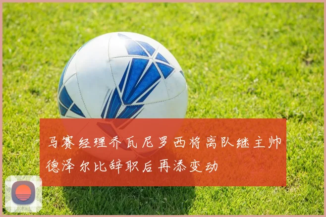 马赛经理乔瓦尼罗西将离队继主帅德泽尔比辞职后再添变动