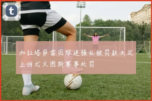 加拉塔萨雷因球迷骚乱被罚款决定上诉尤文图斯赛事处罚