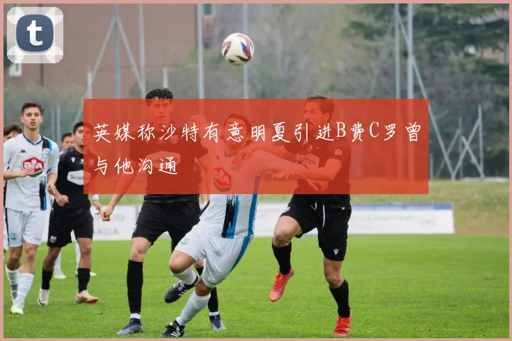 英媒称沙特有意明夏引进B费C罗曾与他沟通