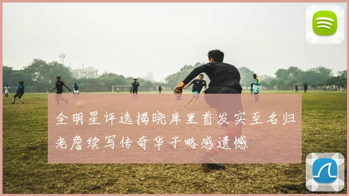 全明星评选揭晓库里首发实至名归老詹续写传奇华子略感遗憾
