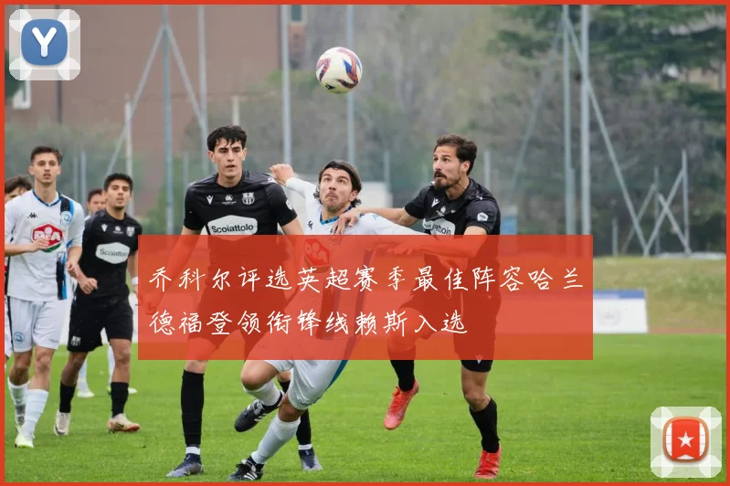乔科尔评选英超赛季最佳阵容哈兰德福登领衔锋线赖斯入选