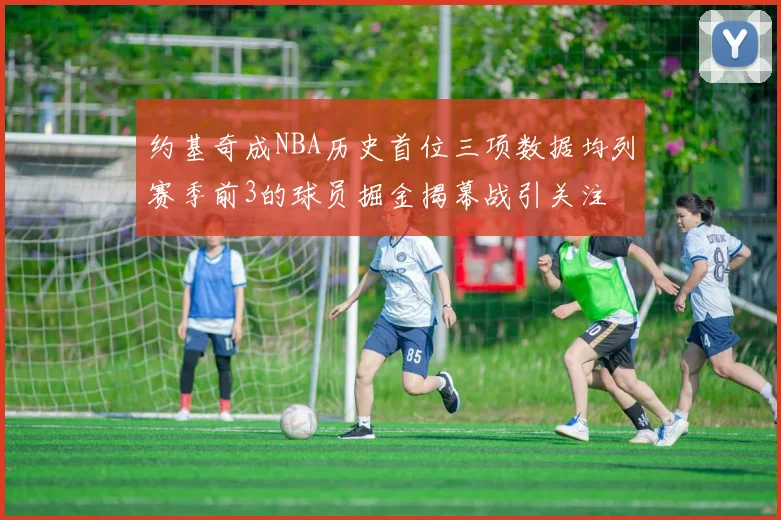 约基奇成NBA历史首位三项数据均列赛季前3的球员掘金揭幕战引关注