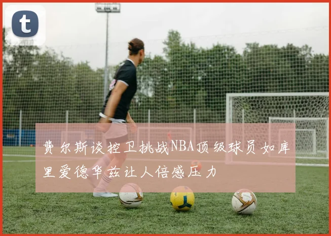 费尔斯谈控卫挑战NBA顶级球员如库里爱德华兹让人倍感压力
