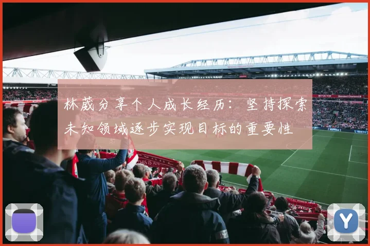 林葳分享个人成长经历：坚持探索未知领域逐步实现目标的重要性