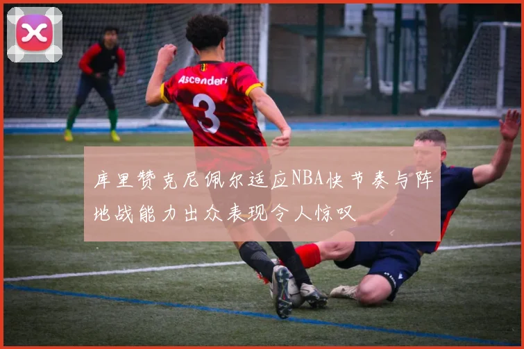 库里赞克尼佩尔适应NBA快节奏与阵地战能力出众表现令人惊叹
