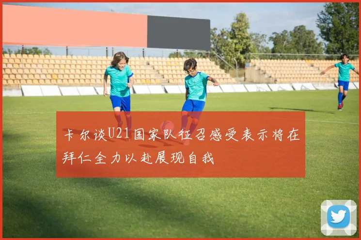 卡尔谈U21国家队征召感受表示将在拜仁全力以赴展现自我