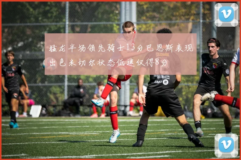猛龙半场领先骑士13分巴恩斯表现出色米切尔状态低迷仅得8分